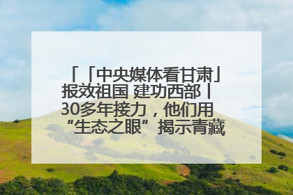 「中央媒体看甘肃」报效祖国 建功西部丨30多年接力，他们用“生态之眼”揭示青藏高原的秘密