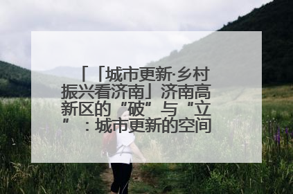 「城市更新·乡村振兴看济南」济南高新区的“破”与“立”：城市更新的空间密码与品质进阶