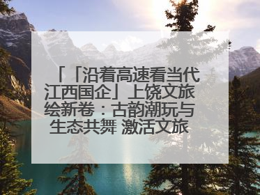 「沿着高速看当代江西国企」上饶文旅绘新卷：古韵潮玩与生态共舞 激活文旅产业新动能