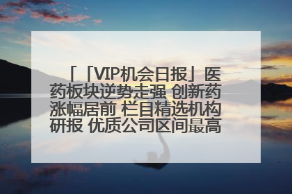 「VIP机会日报」医药板块逆势走强 创新药涨幅居前 栏目精选机构研报 优质公司区间最高涨34.9%