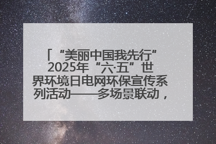 “美丽中国我先行” 2025年“六·五”世界环境日电网环保宣传系列活动——多场景联动，共筑生态发展新图景