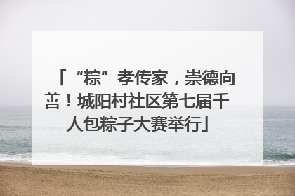 “粽”孝传家，崇德向善！城阳村社区第七届千人包粽子大赛举行