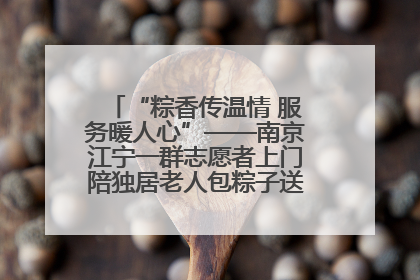 “粽香传温情 服务暖人心”——南京江宁一群志愿者上门陪独居老人包粽子送去节日的欢乐