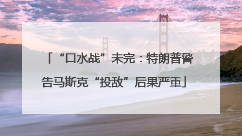 “口水战”未完：特朗普警告马斯克“投敌”后果严重