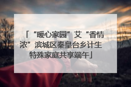 “暖心家园”艾“香情浓”滨城区秦皇台乡计生特殊家庭共享端午