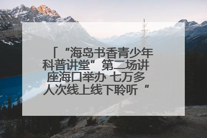 “海岛书香青少年科普讲堂”第二场讲座海口举办 七万多人次线上线下聆听“工匠精神”