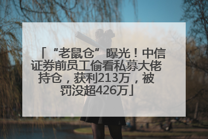 “老鼠仓”曝光！中信证券前员工偷看私募大佬持仓，获利213万，被罚没超426万