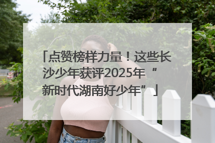 点赞榜样力量！这些长沙少年获评2025年“新时代湖南好少年”