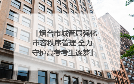 烟台市城管局强化市容秩序管理 全力守护高考考生逐梦