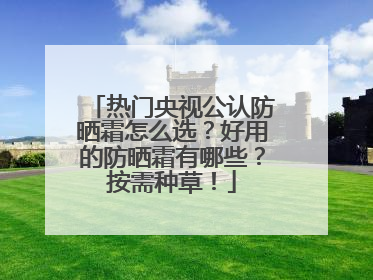 热门央视公认防晒霜怎么选？好用的防晒霜有哪些？按需种草！