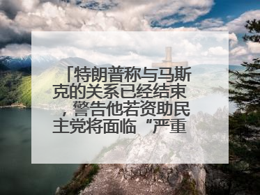 特朗普称与马斯克的关系已经结束，警告他若资助民主党将面临“严重后果”