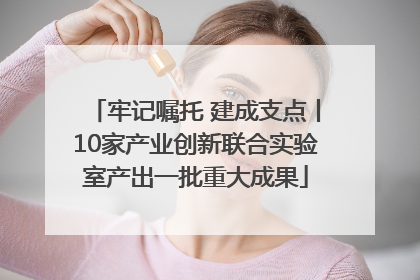 牢记嘱托 建成支点丨10家产业创新联合实验室产出一批重大成果