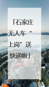 石家庄无人车“上岗”送快递啦