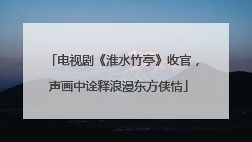 电视剧《淮水竹亭》收官，声画中诠释浪漫东方侠情