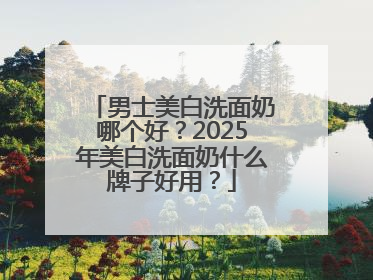 男士美白洗面奶哪个好？2025年美白洗面奶什么牌子好用？