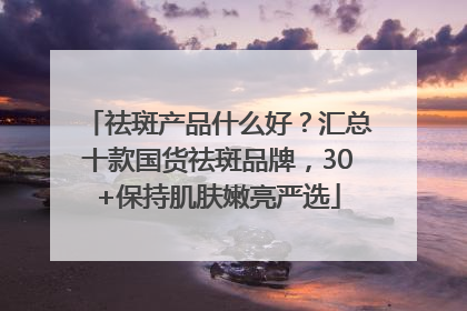 祛斑产品什么好？汇总十款国货祛斑品牌，30+保持肌肤嫩亮严选