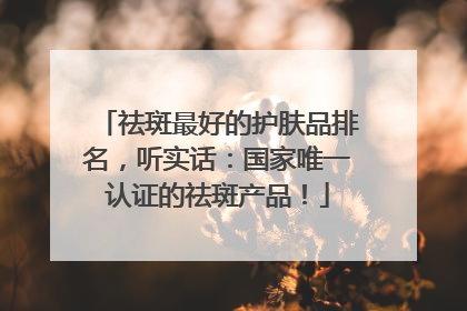 祛斑最好的护肤品排名，听实话：国家唯一认证的祛斑产品！