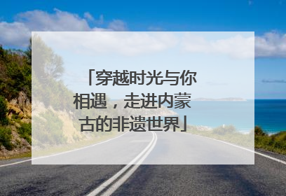 穿越时光与你相遇，走进内蒙古的非遗世界