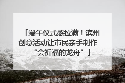 端午仪式感拉满！滨州创意活动让市民亲手制作“会祈福的龙舟”
