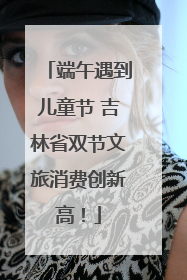 端午遇到儿童节 吉林省双节文旅消费创新高！