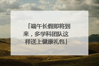 端午长假即将到来，多学科团队这样送上健康礼包