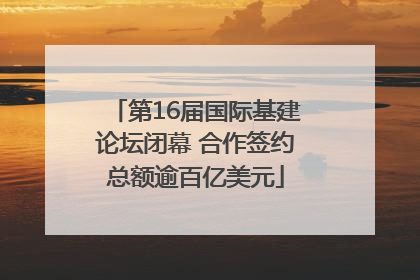 第16届国际基建论坛闭幕 合作签约总额逾百亿美元