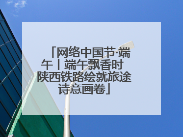网络中国节·端午丨端午飘香时 陕西铁路绘就旅途诗意画卷