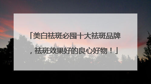 美白祛斑必囤十大祛斑品牌，祛斑效果好的良心好物！