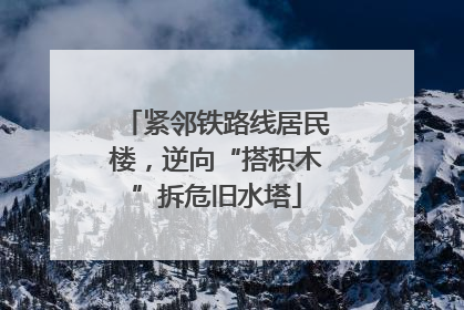 紧邻铁路线居民楼，逆向“搭积木”拆危旧水塔