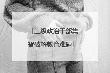 三级政治干部集智破解教育难题