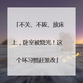 不关、不拔、放床上，卧室被烧光！这个坏习惯赶紧改