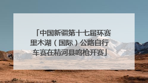中国新疆第十七届环赛里木湖（国际）公路自行车赛在精河县鸣枪开赛