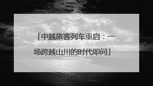 中越旅客列车重启：一场跨越山川的时代叩问