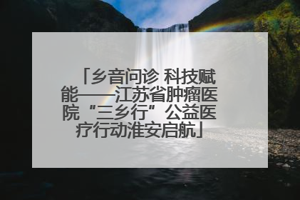 乡音问诊 科技赋能——江苏省肿瘤医院“三乡行”公益医疗行动淮安启航