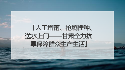 人工增雨、抢墒播种、送水上门——甘肃全力抗旱保障群众生产生活