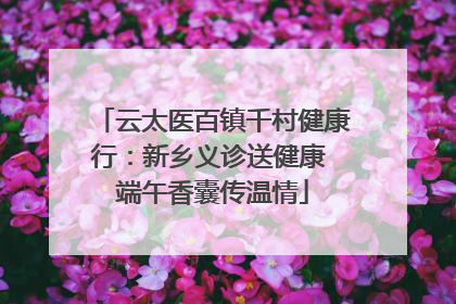 云太医百镇千村健康行：新乡义诊送健康 端午香囊传温情