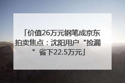 价值26万元钢笔成京东拍卖焦点：沈阳用户“捡漏”省下22.5万元
