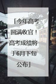 今年高考圆满收官！高考成绩将于6月下旬公布