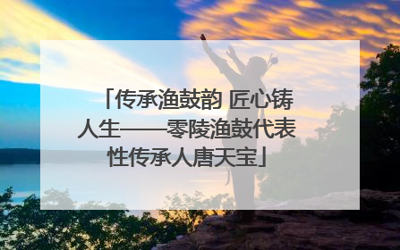 传承渔鼓韵 匠心铸人生——零陵渔鼓代表性传承人唐天宝