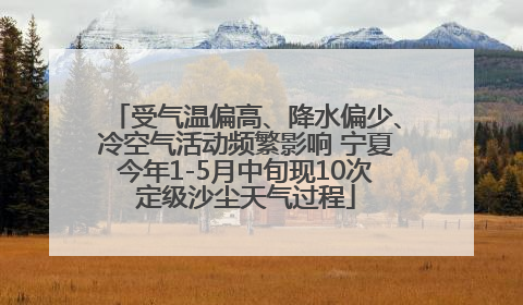 受气温偏高、降水偏少、冷空气活动频繁影响 宁夏今年1-5月中旬现10次定级沙尘天气过程
