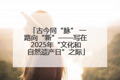古今同“脉” 一路向“新”——写在2025年“文化和自然遗产日”之际