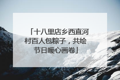 十八里店乡西直河村百人包粽子，共绘节日暖心画卷
