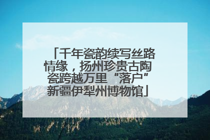 千年瓷韵续写丝路情缘，扬州珍贵古陶瓷跨越万里“落户”新疆伊犁州博物馆