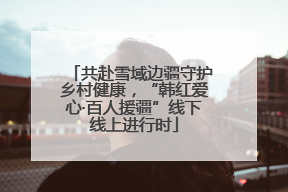 共赴雪域边疆守护乡村健康，“韩红爱心·百人援疆”线下线上进行时