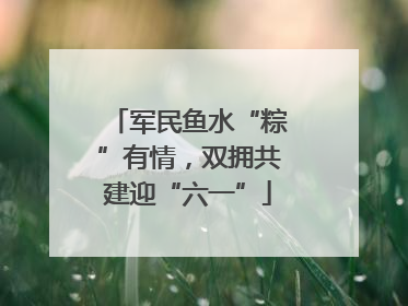 军民鱼水“粽”有情，双拥共建迎“六一”