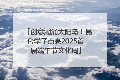 创意潮涌太阳岛！昆仑学子点亮2025首届端午节文化周