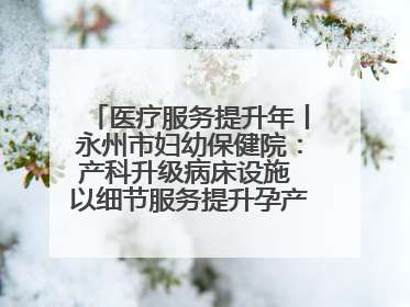 医疗服务提升年丨永州市妇幼保健院：产科升级病床设施 以细节服务提升孕产妇就医体验