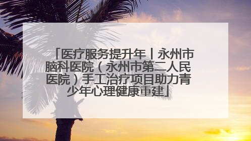 医疗服务提升年丨永州市脑科医院（永州市第二人民医院）手工治疗项目助力青少年心理健康重建