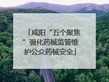 咸阳“五个聚焦”强化药械监管维护公众药械安全