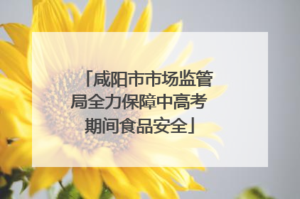 咸阳市市场监管局全力保障中高考期间食品安全